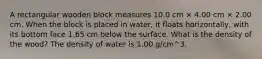 A rectangular wooden block measures 10.0 cm × 4.00 cm × 2.00 cm. When the block is placed in water, it floats horizontally, with its bottom face 1.65 cm below the surface. What is the density of the wood? The density of water is 1.00 g/cm^3.