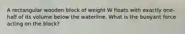 A rectangular wooden block of weight W floats with exactly one-half of its volume below the waterline. What is the buoyant force acting on the block?