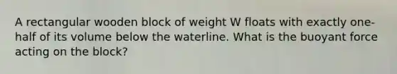 A rectangular wooden block of weight W floats with exactly one-half of its volume below the waterline. What is the buoyant force acting on the block?