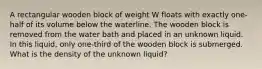 A rectangular wooden block of weight W floats with exactly one-half of its volume below the waterline. The wooden block is removed from the water bath and placed in an unknown liquid. In this liquid, only one-third of the wooden block is submerged. What is the density of the unknown liquid?