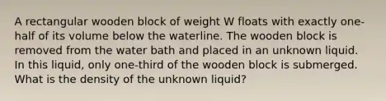 A rectangular wooden block of weight W floats with exactly one-half of its volume below the waterline. The wooden block is removed from the water bath and placed in an unknown liquid. In this liquid, only one-third of the wooden block is submerged. What is the density of the unknown liquid?