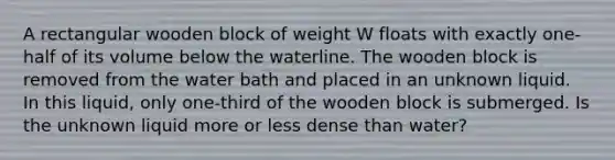 A rectangular wooden block of weight W floats with exactly one-half of its volume below the waterline. The wooden block is removed from the water bath and placed in an unknown liquid. In this liquid, only one-third of the wooden block is submerged. Is the unknown liquid more or less dense than water?