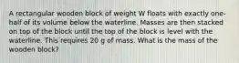 A rectangular wooden block of weight W floats with exactly one-half of its volume below the waterline. Masses are then stacked on top of the block until the top of the block is level with the waterline. This requires 20 g of mass. What is the mass of the wooden block?