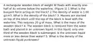 A rectangular wooden block of weight W floats with exactly one-half of its volume below the waterline. (Figure 1) 1.What is the buoyant force acting on the block? 2.The density of water is 1.00 g/cm3. What is the density of the block? 3. Masses are stacked on top of the block until the top of the block is level with the waterline. This requires 20 g of mass. What is the mass of the wooden block? 4. The wooden block is removed from the water bath and placed in an unknown liquid. In this liquid, only one-third of the wooden block is submerged. Is the unknown liquid more or less dense than water? 5. What is the density of the unknown liquid ρunknown?