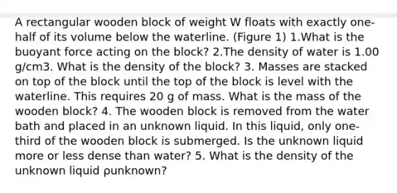 A rectangular wooden block of weight W floats with exactly one-half of its volume below the waterline. (Figure 1) 1.What is the buoyant force acting on the block? 2.The density of water is 1.00 g/cm3. What is the density of the block? 3. Masses are stacked on top of the block until the top of the block is level with the waterline. This requires 20 g of mass. What is the mass of the wooden block? 4. The wooden block is removed from the water bath and placed in an unknown liquid. In this liquid, only one-third of the wooden block is submerged. Is the unknown liquid more or less dense than water? 5. What is the density of the unknown liquid ρunknown?