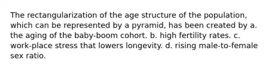 The rectangularization of the age structure of the population, which can be represented by a pyramid, has been created by a. the aging of the baby-boom cohort. b. high fertility rates. c. work-place stress that lowers longevity. d. rising male-to-female sex ratio.