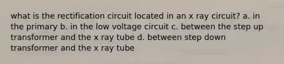 what is the rectification circuit located in an x ray circuit? a. in the primary b. in the low voltage circuit c. between the step up transformer and the x ray tube d. between step down transformer and the x ray tube