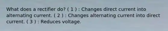 What does a rectifier do? ( 1 ) : Changes direct current into alternating current. ( 2 ) : Changes alternating current into direct current. ( 3 ) : Reduces voltage.