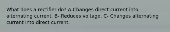 What does a rectifier do? A-Changes direct current into alternating current. B- Reduces voltage. C- Changes alternating current into direct current.