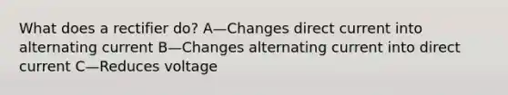 What does a rectifier do? A—Changes direct current into alternating current B—Changes alternating current into direct current C—Reduces voltage