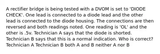 A rectifier bridge is being tested with a DVOM is set to 'DIODE CHECK'. One lead is connected to a diode lead and the other lead is connected to the diode housing. The connections are then reversed and both readings noted. One reading is 'OL' and the other is .5v. Technician A says that the diode is shorted. Technician B says that this is a normal indication. Who is correct? Technician A Technician B both A and B neither A nor B