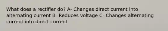 What does a rectifier do? A- Changes direct current into alternating current B- Reduces voltage C- Changes alternating current into direct current