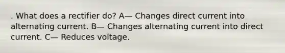 . What does a rectifier do? A— Changes direct current into alternating current. B— Changes alternating current into direct current. C— Reduces voltage.