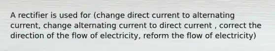 A rectifier is used for (change direct current to alternating current, change alternating current to direct current , correct the direction of the flow of electricity, reform the flow of electricity)