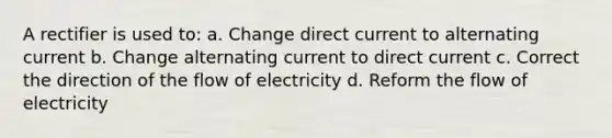 A rectifier is used to: a. Change direct current to alternating current b. Change alternating current to direct current c. Correct the direction of the flow of electricity d. Reform the flow of electricity