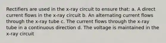 Rectifiers are used in the x-ray circuit to ensure that: a. A direct current flows in the x-ray circuit b. An alternating current flows through the x-ray tube c. The current flows through the x-ray tube in a continuous direction d. The voltage is maintained in the x-ray circuit