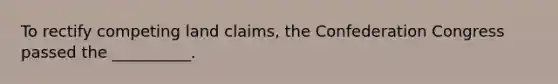 To rectify competing land claims, the Confederation Congress passed the __________.