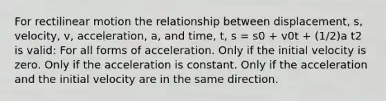 For rectilinear motion the relationship between displacement, s, velocity, v, acceleration, a, and time, t, s = s0 + v0t + (1/2)a t2 is valid: For all forms of acceleration. Only if the initial velocity is zero. Only if the acceleration is constant. Only if the acceleration and the initial velocity are in the same direction.