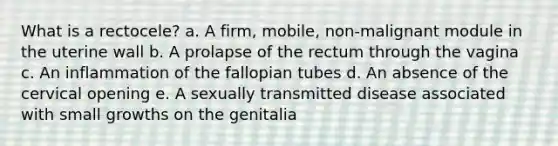 What is a rectocele? a. A firm, mobile, non-malignant module in the uterine wall b. A prolapse of the rectum through the vagina c. An inflammation of the fallopian tubes d. An absence of the cervical opening e. A sexually transmitted disease associated with small growths on the genitalia