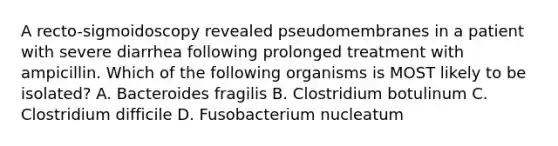 A recto-sigmoidoscopy revealed pseudomembranes in a patient with severe diarrhea following prolonged treatment with ampicillin. Which of the following organisms is MOST likely to be isolated? A. Bacteroides fragilis B. Clostridium botulinum C. Clostridium difficile D. Fusobacterium nucleatum