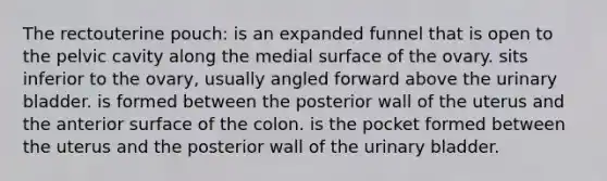 The rectouterine pouch: is an expanded funnel that is open to the pelvic cavity along the medial surface of the ovary. sits inferior to the ovary, usually angled forward above the urinary bladder. is formed between the posterior wall of the uterus and the anterior surface of the colon. is the pocket formed between the uterus and the posterior wall of the urinary bladder.