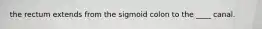 the rectum extends from the sigmoid colon to the ____ canal.