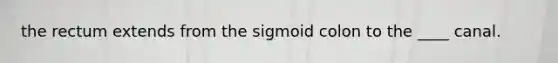 the rectum extends from the sigmoid colon to the ____ canal.