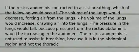 If the rectus abdominis contracted to assist breathing, which of the following would occur? -The volume of the lungs would decrease, forcing air from the lungs. -The volume of the lungs would increase, drawing air into the lungs. -The pressure in the lungs would fall, because pressure from the rectus abdominis would be increasing in the abdomen. -The rectus abdominis is not used to assist in breathing, because it is in the abdominal region and not the thoracic