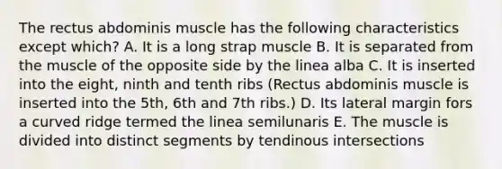 The rectus abdominis muscle has the following characteristics except which? A. It is a long strap muscle B. It is separated from the muscle of the opposite side by the linea alba C. It is inserted into the eight, ninth and tenth ribs (Rectus abdominis muscle is inserted into the 5th, 6th and 7th ribs.) D. Its lateral margin fors a curved ridge termed the linea semilunaris E. The muscle is divided into distinct segments by tendinous intersections