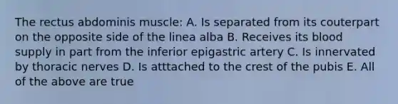 The rectus abdominis muscle: A. Is separated from its couterpart on the opposite side of the linea alba B. Receives its blood supply in part from the inferior epigastric artery C. Is innervated by thoracic nerves D. Is atttached to the crest of the pubis E. All of the above are true