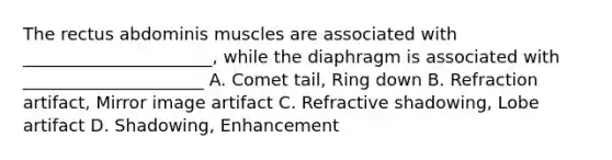 The rectus abdominis muscles are associated with ______________________, while the diaphragm is associated with _____________________ A. Comet tail, Ring down B. Refraction artifact, Mirror image artifact C. Refractive shadowing, Lobe artifact D. Shadowing, Enhancement