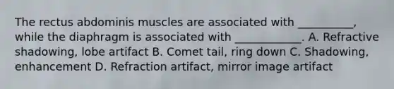 The rectus abdominis muscles are associated with __________, while the diaphragm is associated with ____________. A. Refractive shadowing, lobe artifact B. Comet tail, ring down C. Shadowing, enhancement D. Refraction artifact, mirror image artifact