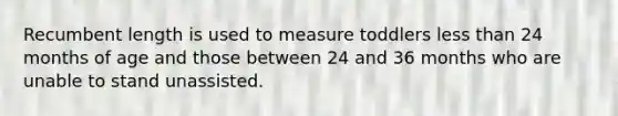 Recumbent length is used to measure toddlers less than 24 months of age and those between 24 and 36 months who are unable to stand unassisted.