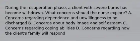 During the recuperation phase, a client with severe burns has become withdrawn. What concerns should the nurse explore? A. Concerns regarding dependence and unwillingness to be discharged B. Concerns about body image and self esteem C. Concerns regarding coping abilities D. Concerns regarding how the client's family will respond