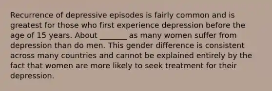 Recurrence of depressive episodes is fairly common and is greatest for those who first experience depression before the age of 15 years. About _______ as many women suffer from depression than do men. This gender difference is consistent across many countries and cannot be explained entirely by the fact that women are more likely to seek treatment for their depression.