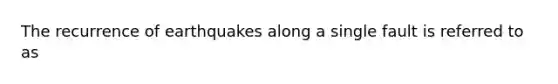 The recurrence of earthquakes along a single fault is referred to as