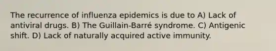 The recurrence of influenza epidemics is due to A) Lack of antiviral drugs. B) The Guillain-Barré syndrome. C) Antigenic shift. D) Lack of naturally acquired active immunity.