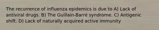 The recurrence of influenza epidemics is due to A) Lack of antiviral drugs. B) The Guillain-Barré syndrome. C) Antigenic shift. D) Lack of naturally acquired active immunity