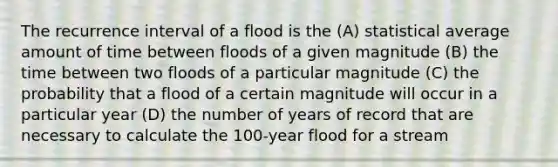 The recurrence interval of a flood is the (A) statistical average amount of time between floods of a given magnitude (B) the time between two floods of a particular magnitude (C) the probability that a flood of a certain magnitude will occur in a particular year (D) the number of years of record that are necessary to calculate the 100-year flood for a stream