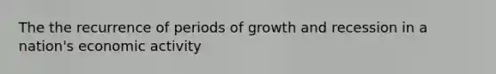 The the recurrence of periods of growth and recession in a nation's economic activity