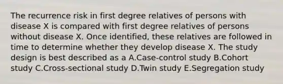 The recurrence risk in first degree relatives of persons with disease X is compared with first degree relatives of persons without disease X. Once identified, these relatives are followed in time to determine whether they develop disease X. The study design is best described as a A.Case-control study B.Cohort study C.Cross-sectional study D.Twin study E.Segregation study