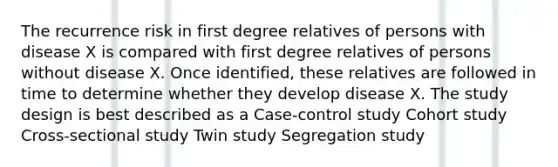 The recurrence risk in first degree relatives of persons with disease X is compared with first degree relatives of persons without disease X. Once identified, these relatives are followed in time to determine whether they develop disease X. The study design is best described as a Case-control study Cohort study Cross-sectional study Twin study Segregation study