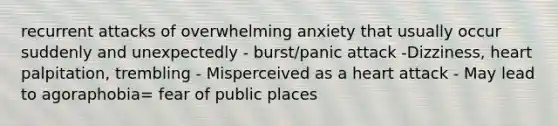 recurrent attacks of overwhelming anxiety that usually occur suddenly and unexpectedly - burst/panic attack -Dizziness, heart palpitation, trembling - Misperceived as a heart attack - May lead to agoraphobia= fear of public places