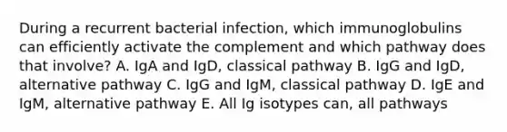 During a recurrent bacterial infection, which immunoglobulins can efficiently activate the complement and which pathway does that involve? A. IgA and IgD, classical pathway B. IgG and IgD, alternative pathway C. IgG and IgM, classical pathway D. IgE and IgM, alternative pathway E. All Ig isotypes can, all pathways