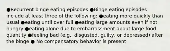 ●Recurrent binge eating episodes ●Binge eating episodes include at least three of the following: ●eating more quickly than usual ●eating until over full ●eating large amounts even if not hungry ●eating alone due to embarrassment about large food quantity ●feeling bad (e.g., disgusted, guilty, or depressed) after the binge ● No compensatory behavior is present