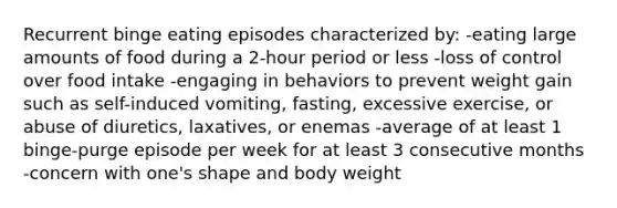 Recurrent binge eating episodes characterized by: -eating large amounts of food during a 2-hour period or less -loss of control over food intake -engaging in behaviors to prevent weight gain such as self-induced vomiting, fasting, excessive exercise, or abuse of diuretics, laxatives, or enemas -average of at least 1 binge-purge episode per week for at least 3 consecutive months -concern with one's shape and body weight