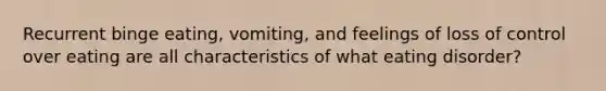 Recurrent binge eating, vomiting, and feelings of loss of control over eating are all characteristics of what eating disorder?