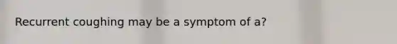 Recurrent coughing may be a symptom of a?