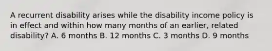 A recurrent disability arises while the disability income policy is in effect and within how many months of an earlier, related disability? A. 6 months B. 12 months C. 3 months D. 9 months