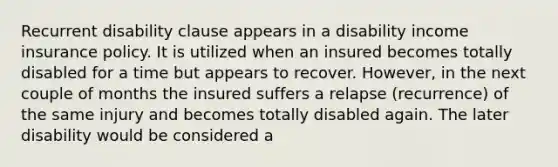 Recurrent disability clause appears in a disability income insurance policy. It is utilized when an insured becomes totally disabled for a time but appears to recover. However, in the next couple of months the insured suffers a relapse (recurrence) of the same injury and becomes totally disabled again. The later disability would be considered a